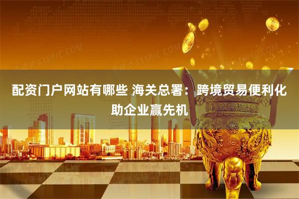 配资门户网站有哪些 海关总署：跨境贸易便利化助企业赢先机