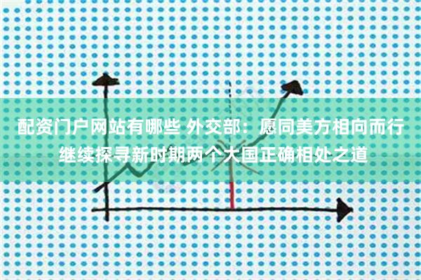配资门户网站有哪些 外交部：愿同美方相向而行 继续探寻新时期两个大国正确相处之道
