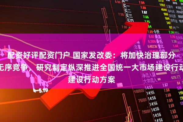 配资好评配资门户 国家发改委：将加快治理部分领域无序竞争，研究制定纵深推进全国统一大市场建设行动方案