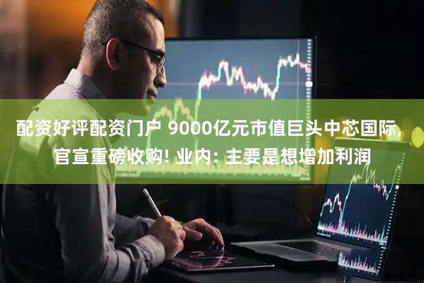 配资好评配资门户 9000亿元市值巨头中芯国际, 官宣重磅收购! 业内: 主要是想增加利润