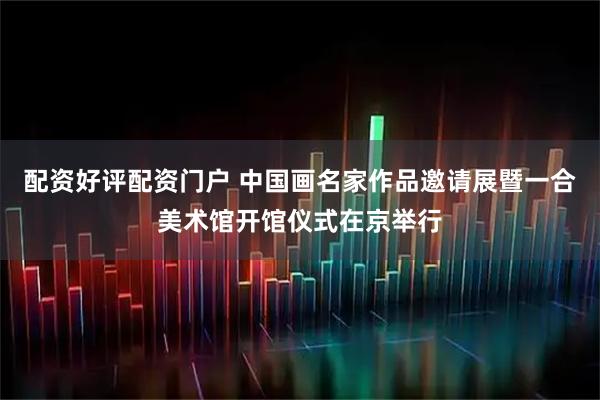 配资好评配资门户 中国画名家作品邀请展暨一合美术馆开馆仪式在京举行