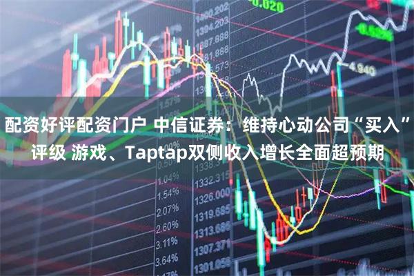 配资好评配资门户 中信证券：维持心动公司“买入”评级 游戏、Taptap双侧收入增长全面超预期