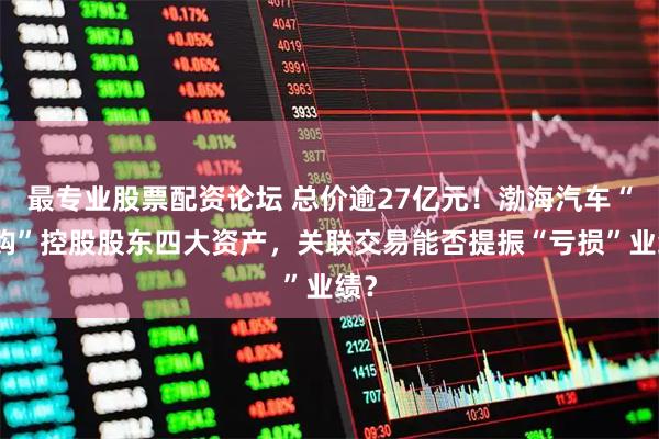 最专业股票配资论坛 总价逾27亿元！渤海汽车“豪购”控股股东四大资产，关联交易能否提振“亏损”业绩？