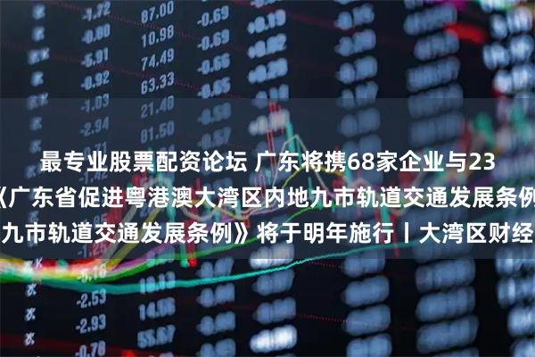 最专业股票配资论坛 广东将携68家企业与236件展品亮相版博会；《广东省促进粤港澳大湾区内地九市轨道交通发展条例》将于明年施行丨大湾区财经早参