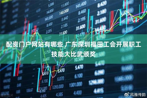 配资门户网站有哪些 广东深圳福田工会开展职工技能大比武颁奖