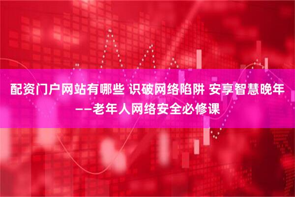 配资门户网站有哪些 识破网络陷阱 安享智慧晚年——老年人网络安全必修课
