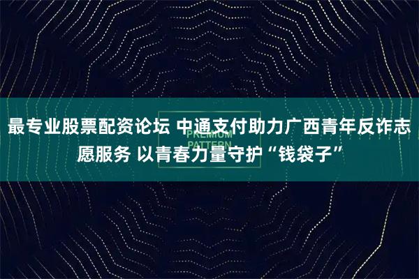 最专业股票配资论坛 中通支付助力广西青年反诈志愿服务 以青春力量守护“钱袋子”
