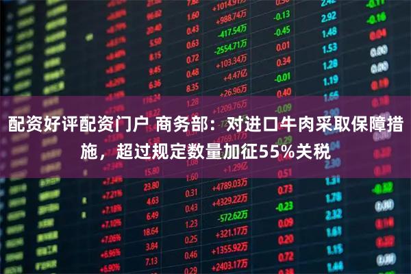 配资好评配资门户 商务部：对进口牛肉采取保障措施，超过规定数量加征55%关税