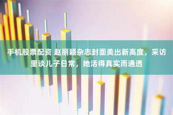 手机股票配资 赵丽颖杂志封面美出新高度，采访里谈儿子日常，她活得真实而通透