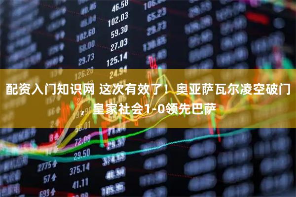 配资入门知识网 这次有效了！奥亚萨瓦尔凌空破门，皇家社会1-0领先巴萨