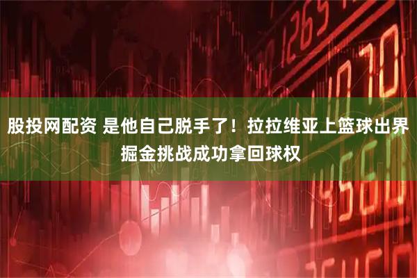 股投网配资 是他自己脱手了！拉拉维亚上篮球出界 掘金挑战成功拿回球权