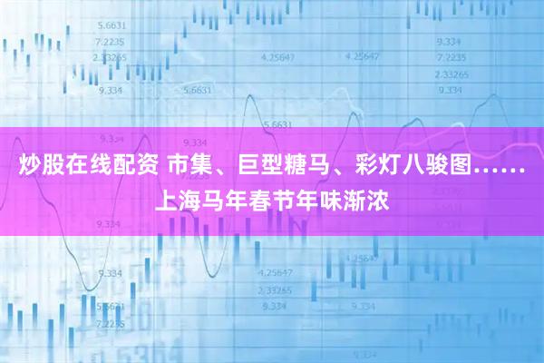 炒股在线配资 市集、巨型糖马、彩灯八骏图……上海马年春节年味渐浓