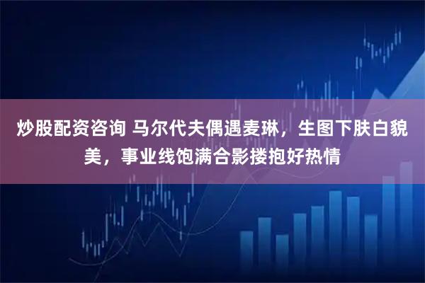 炒股配资咨询 马尔代夫偶遇麦琳，生图下肤白貌美，事业线饱满合影搂抱好热情