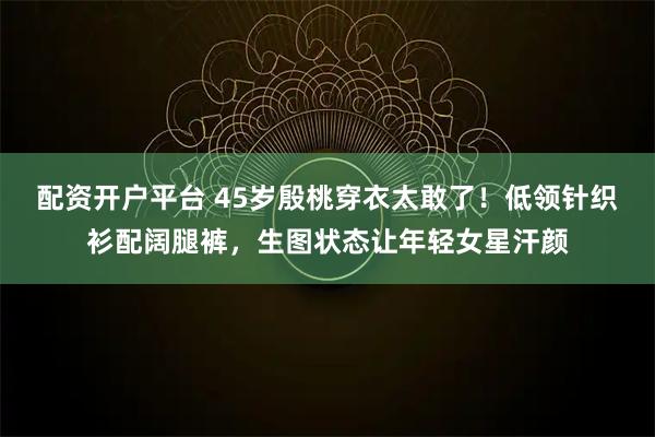 配资开户平台 45岁殷桃穿衣太敢了！低领针织衫配阔腿裤，生图状态让年轻女星汗颜