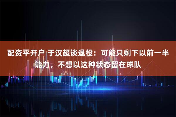 配资平开户 于汉超谈退役：可能只剩下以前一半能力，不想以这种状态留在球队