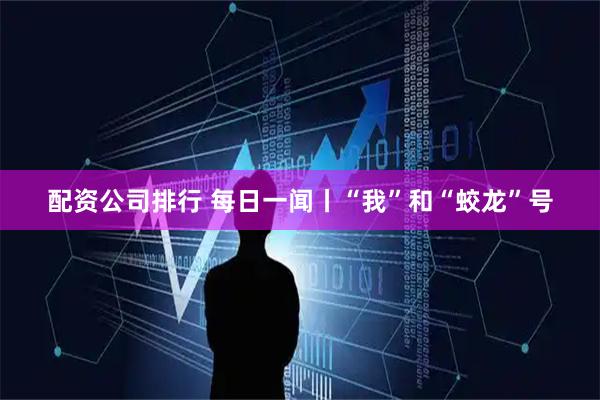 配资公司排行 每日一闻丨“我”和“蛟龙”号
