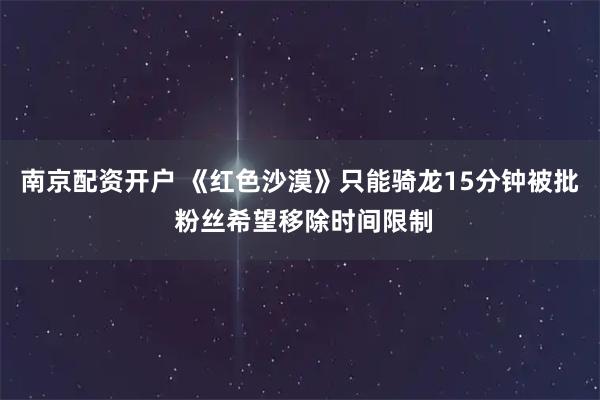南京配资开户 《红色沙漠》只能骑龙15分钟被批 粉丝希望移除时间限制