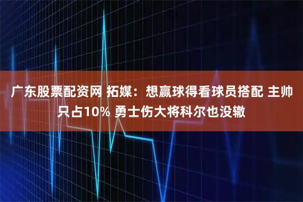 广东股票配资网 拓媒：想赢球得看球员搭配 主帅只占10% 勇士伤大将科尔也没辙