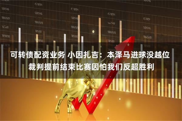 可转债配资业务 小因扎吉：本泽马进球没越位 裁判提前结束比赛因怕我们反超胜利