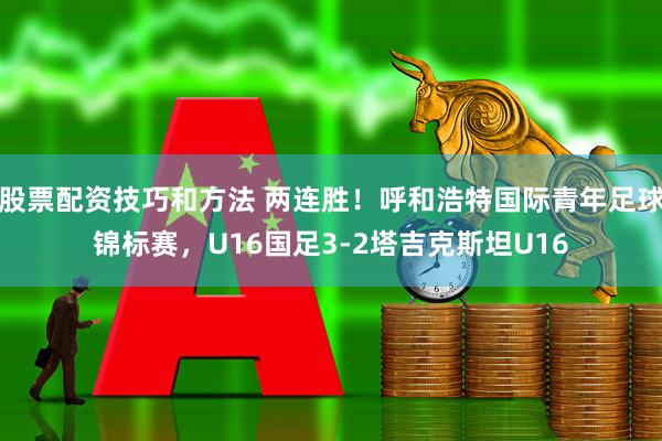 股票配资技巧和方法 两连胜！呼和浩特国际青年足球锦标赛，U16国足3-2塔吉克斯坦U16